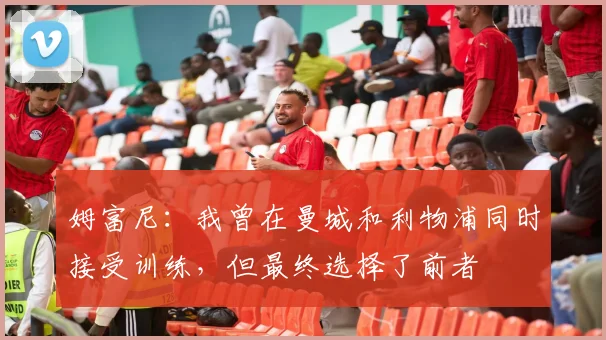 姆富尼：我曾在曼城和利物浦同时接受训练，但最终选择了前者