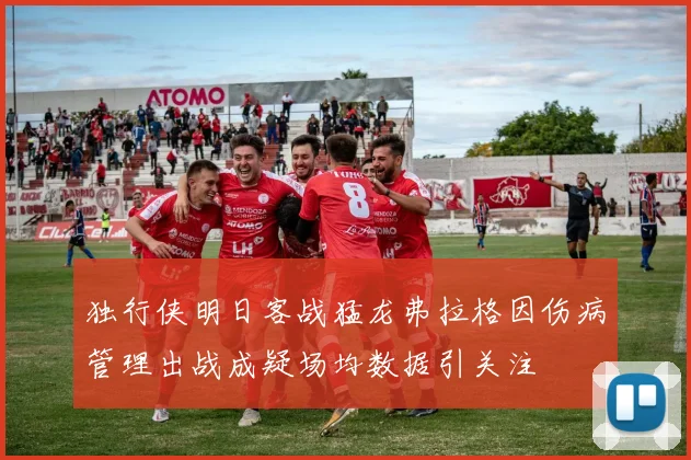 独行侠明日客战猛龙弗拉格因伤病管理出战成疑场均数据引关注