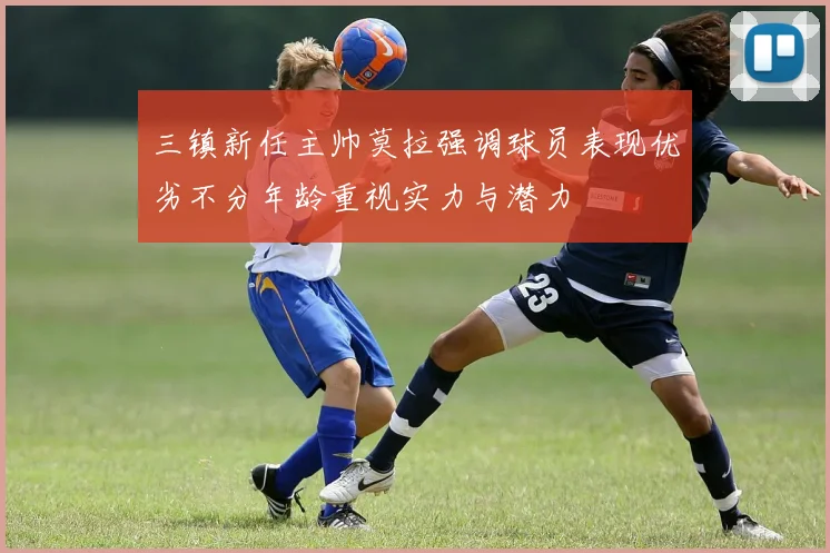 三镇新任主帅莫拉强调球员表现优劣不分年龄重视实力与潜力