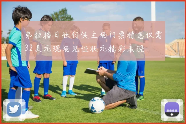 弗拉格日独行侠主场门票特惠仅需32美元现场见证状元精彩表现