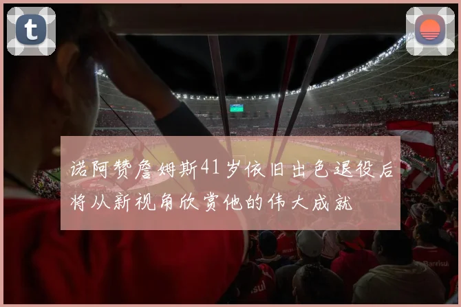 诺阿赞詹姆斯41岁依旧出色退役后将从新视角欣赏他的伟大成就