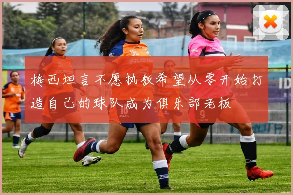 梅西坦言不愿执教希望从零开始打造自己的球队成为俱乐部老板