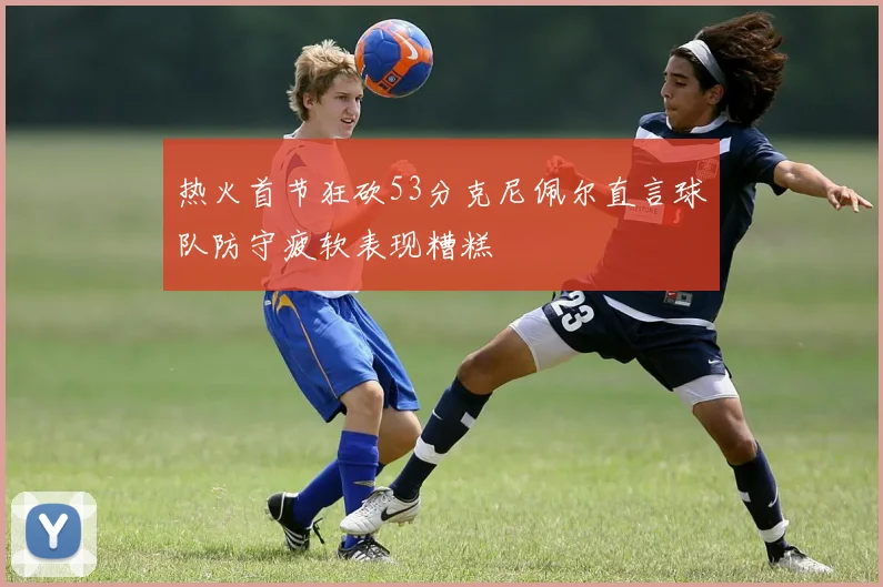 热火首节狂砍53分克尼佩尔直言球队防守疲软表现糟糕