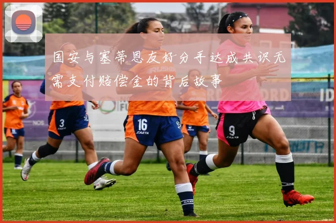 国安与塞蒂恩友好分手达成共识无需支付赔偿金的背后故事