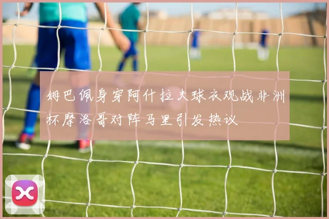 姆巴佩身穿阿什拉夫球衣观战非洲杯摩洛哥对阵马里引发热议