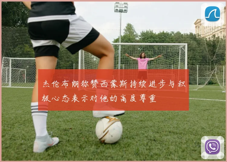 杰伦布朗称赞西蒙斯持续进步与积极心态表示对他的高度尊重