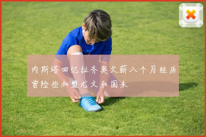 内斯塔回忆拉齐奥欠薪八个月经历曾险些加盟尤文和国米