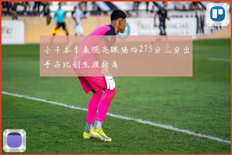 小卡本季表现亮眼场均275分三分出手占比创生涯新高