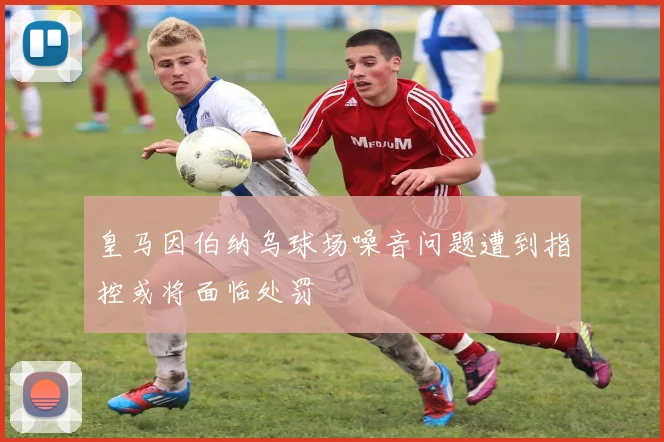 皇马因伯纳乌球场噪音问题遭到指控或将面临处罚