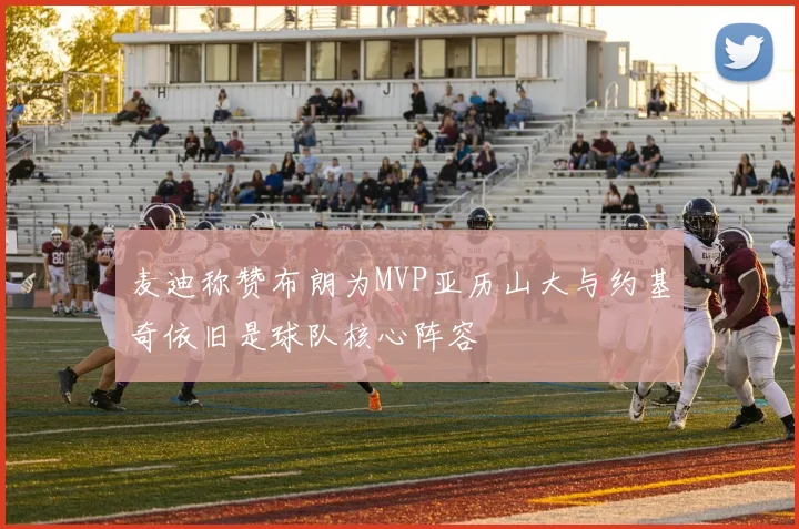 麦迪称赞布朗为MVP亚历山大与约基奇依旧是球队核心阵容