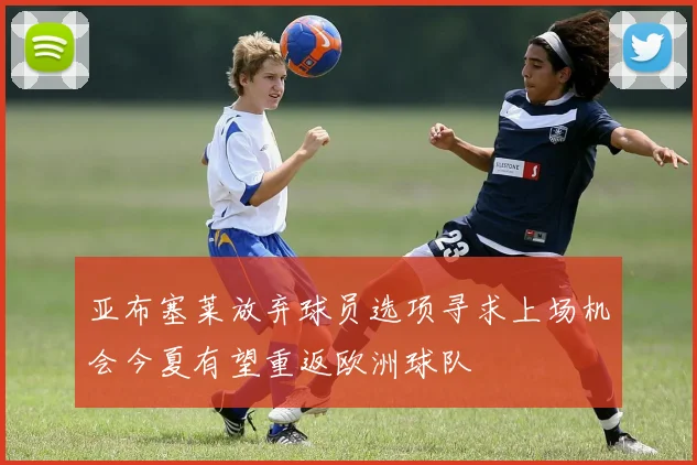 亚布塞莱放弃球员选项寻求上场机会今夏有望重返欧洲球队