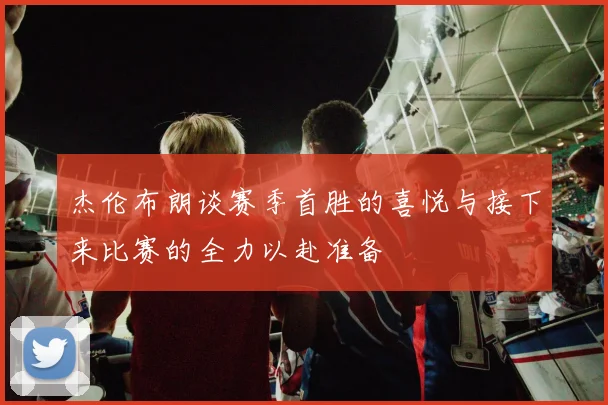 杰伦布朗谈赛季首胜的喜悦与接下来比赛的全力以赴准备