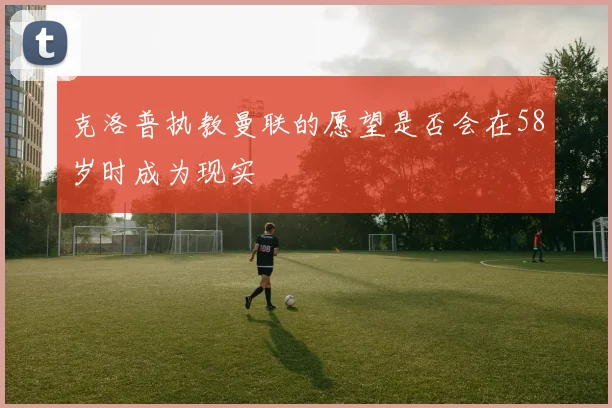 克洛普执教曼联的愿望是否会在58岁时成为现实