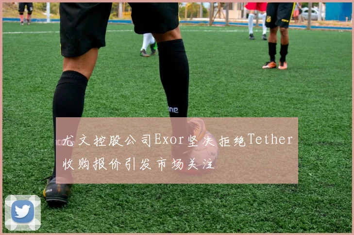 尤文控股公司Exor坚决拒绝Tether收购报价引发市场关注