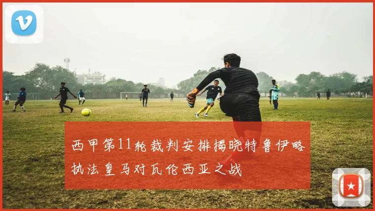 西甲第11轮裁判安排揭晓特鲁伊略执法皇马对瓦伦西亚之战
