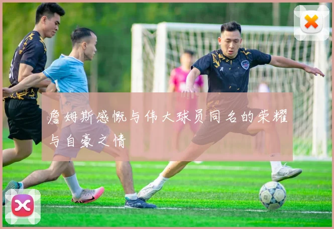詹姆斯感慨与伟大球员同名的荣耀与自豪之情
