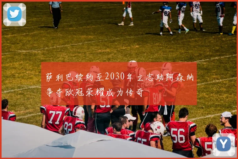 萨利巴续约至2030年立志助阿森纳争夺欧冠荣耀成为传奇